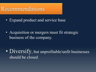 Recommendations
 • Expand product and service base

 • Acquisition or mergers must fit strategic
   business of the company.


 • Diversify, but unprofitable/unfit businesses
   should be closed
 