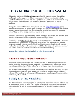 EBAY AFFILIATE STORE BUILDER SYSTEM
         Why do you need to use this eBay affiliate store builder? In my point of view eBay affiliate
         marketing is usually neglected by affiliate marketers, most of them concentrate on selling
         Clickbank and Amazon products – which is a great business -, but there are much less niche eBay
         affiliate stores. This way we have less competition, which is a crucial point for internet
         marketing.

         Though, the success and how much money we can earn with eBay affiliate program greatly
         depends on the niche and the product group we want to sell. We should find a niche that us rather
         untapped and the competition is low, plus products that are worth to promote. The higher the
         price of the product, the more commissions you will have.

         Building a, eBay affiliate store is nearly the same as if we build and Amazon one. However, there
         are much more Amazon affiliate store builder tools so it might be easier.

         Fortunately, a great eBay affiliate store builder has been on the market – called BAN – that offers
         great possibilities for promoting eBay products. With the help of it you will be able to set up
         stores with hundreds of products easily. This is an all in one solution since it not only grabs the
         products based on the keywords or categories you add, but also comes with great niche templates
         and detailed tutorials in how to be successful with eBay affiliate marketing.

         You can check out some sites that are built by using this software here




         Automatic eBay Affiliate Store Builder
         This system has two parts. It comes with a tutorial pack with all the necessary information you
         need to know to be successful with eBay marketing. This is a step by step package that covers
         everything, containing “secret” infos and perfect for novice and expert internet marketers.

         The other part is a niche eBay affiliate store builder software and templates that allows us to build
         optimized and high converting stores fast and easily. So it as an automatic website generator
         software. After installing the software we will have an easy to use admin panel where everything
         can be managed comfortably.

         Building Your eBay Affiliate Store
         The store can be build based on categories or sub-categories. You can use only one, but more can
         be combined, too, though for better SEO I suggest you to use one to get highly relevant results.
         But, you can also set it to get products based on the IDs of the sellers or using a geographical
         area.


wordpressautoblogplugins.com
 