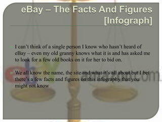  I can’t think of a single person I know who hasn’t heard of
eBay – even my old granny knows what it is and has asked me
to look for a few old books on it for her to bid on.
 We all know the name, the site and what it’s all about but I bet
there’s a few facts and figures on this infography that you
might not know
 