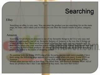 EBay
Searching on eBay is very easy. You can enter the product you are searching for on the main
page, hit enter, and it takes you to where you can filter the search results by price, category,
etc.
Amazon
Searching for products on Amazon is one of my favourite things to do! It is very easy and
intuitive. Additionally, one of my favourite features of Amazon is the way that it brings up
related products that I have never ever heard of before that really suit my interests well. It
does this by analyzing your searches/search history, your buying history, and current item you
are viewing to find related products. It's almost like the Pandora.com music DNA matching
project expanded to the realm of shopping online!
To continue with the Avatar DVD (one of my favourite movies right now) example I have
been using, the following page appears as a search result when you query Avatar DVD on
Amazon - Amazon.com - Avatar DVD. If you click on the page and scroll down, it lists
several other movies such as Iron Man, The Blind Side, and Sherlock Holmes. Wow! All of
these are products that I like! I am inclined to buy more. See how that works?
 