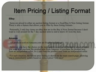  EBay
Items are priced in either an auction listing format or a fixed/Buy It Now listing format.
There is also a feature that allows you to filter by these listing formats.
Personally, I only buy items on eBay that are in the Buy it Now format because I don't
want to wait around for the 7 day auction term to end to know if I won the item.
 Amazon
All products sold on Amazon.com are fixed price listings.
However, you have the choice on the main search screen to immediately select whether
you want to a) purchase the product new from Amazon, b) purchase the product new
from an independent seller, or c) purchase the product used from an independent seller.
For each situation, the lowest price listing is shown on the main search page, allowing
you to immediately screen based on lowest price! Very nice!
 