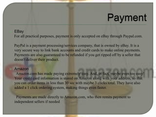  EBay
For all practical purposes, payment is only accepted on eBay through Paypal.com.
PayPal is a payment processing/services company, that is owned by eBay. It is a
very secure way to link bank accounts and credit cards to make online payments.
Payments are also guaranteed to be refunded if you get ripped off by a seller that
doesn't deliver their product.
 Amazon
Amazon.com has made paying extremely easy. And, in fact, maybe even too easy!
Your credit card information is stored on Amazon along with your address, so that
you can order items in less than 30 sec with maybe 3 clicks total. They have also
added a 1 click ordering system, making things even faster.
Payments are made directly to Amazon.com, who then remits payment to
independent sellers if needed
 