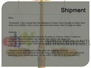  Ebay
Personally, I have found that the shipment of items I have bought on eBay have
been very reliable. I have never not received an item that I bought on eBay.
 Amazon
Amazon.com has your best interests in mind, as a buyer, when it comes to
shipping. Amazon restricts the amount that sellers can charge for
shipping/handling for a specific item or type of item. As a seller, I can say that
often, this results in your seller losing money. Bad for the seller, good for you as
a buyer!
Amazon even requires that sellers enter the shipping tracking
number before they are paid, thus allowing you to receive your item quicker by
providing more encouragement for the seller to get rid of the item quickly!
 