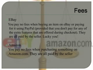  EBay
You pay no fees when buying an item on eBay or paying
for it using PayPal (provided that you don't pay for any of
the extra features that are offered during checkout). They
are all paid by the seller. Lucky you!
 Amazon
You pay no fees when purchasing something on
Amazon.com. They are all paid by the seller
 