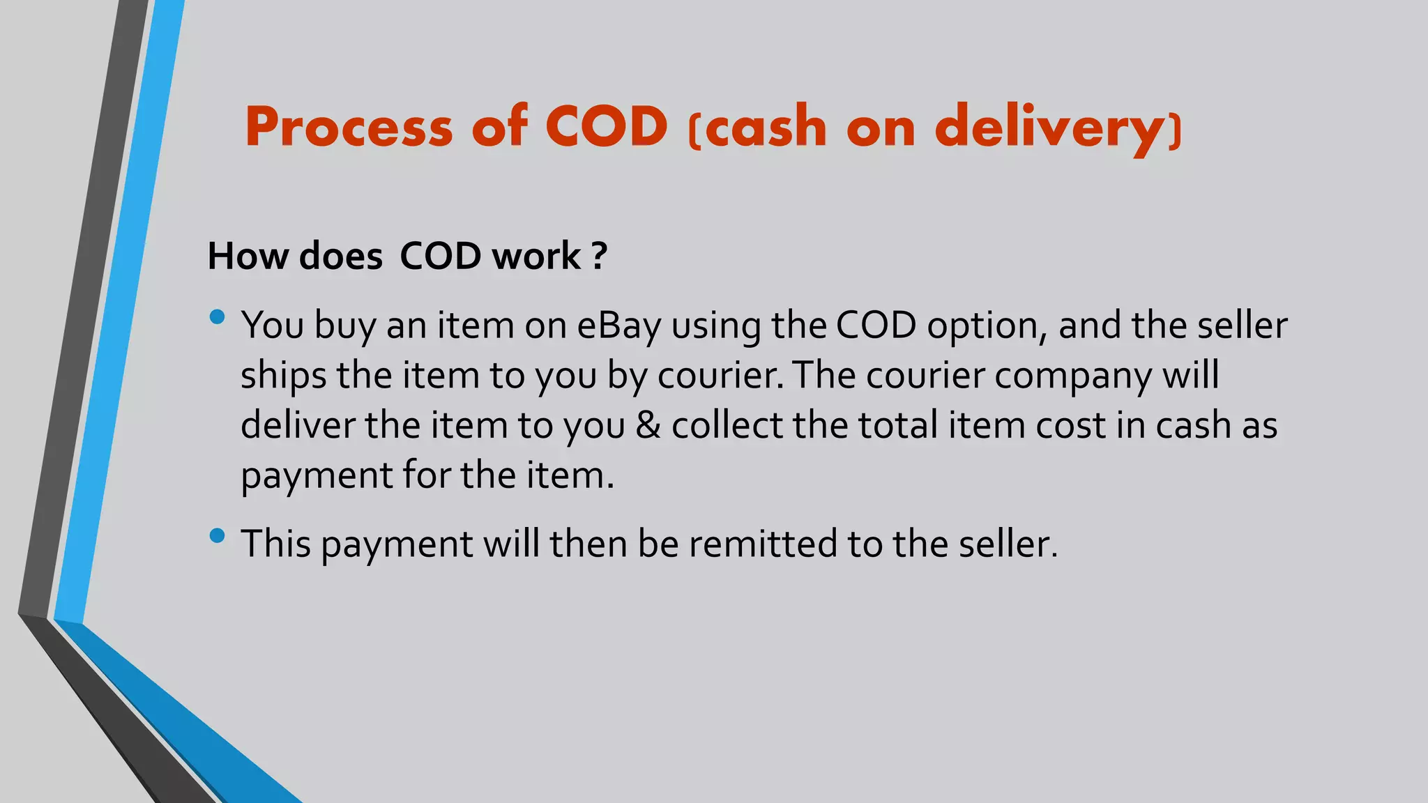 Process of COD (cash on delivery)
How does COD work ?
• You buy an item on eBay using the COD option, and the seller
ships the item to you by courier.The courier company will
deliver the item to you & collect the total item cost in cash as
payment for the item.
• This payment will then be remitted to the seller.
 