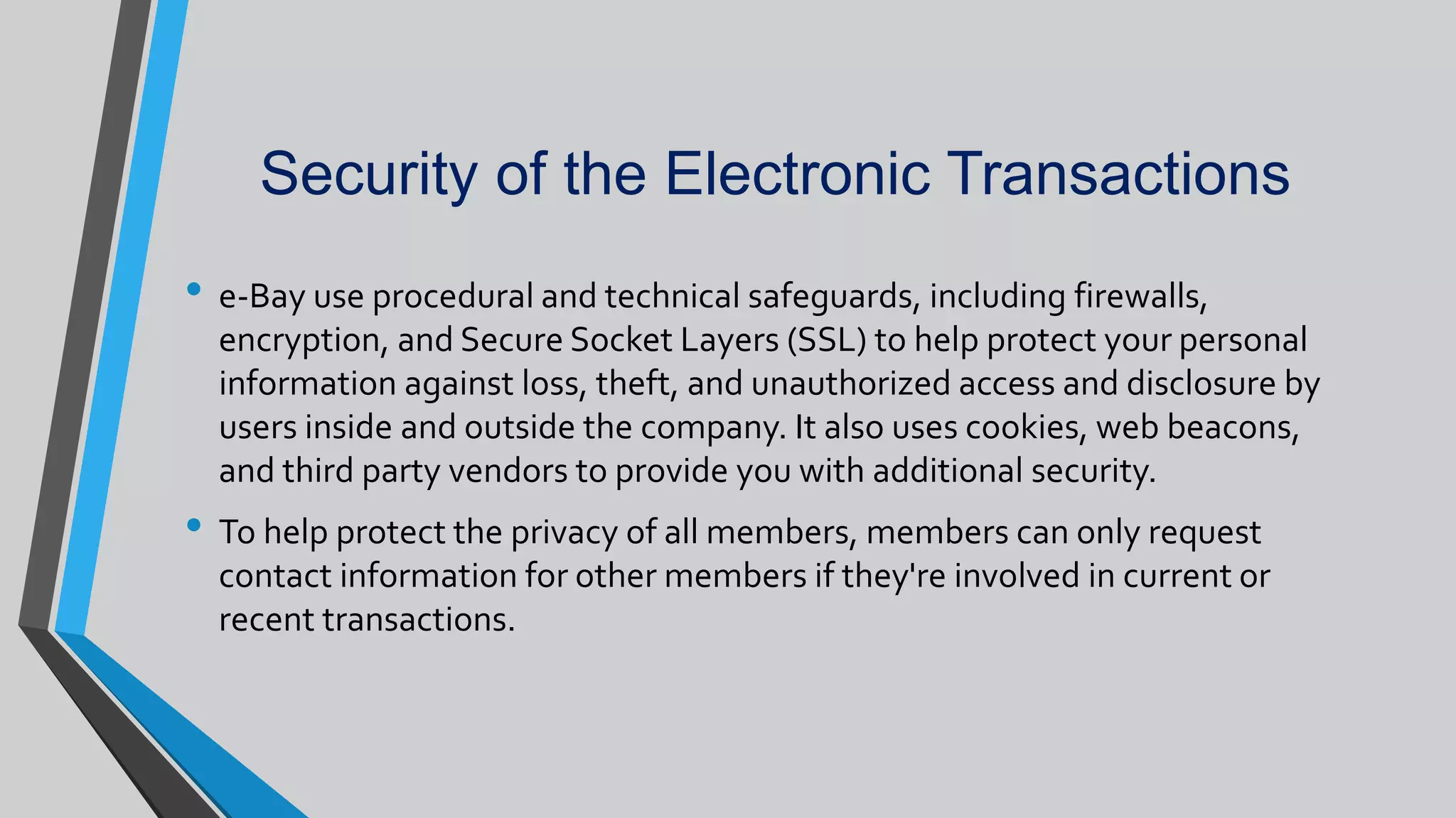 Security of the Electronic Transactions
• e-Bay use procedural and technical safeguards, including firewalls,
encryption, and Secure Socket Layers (SSL) to help protect your personal
information against loss, theft, and unauthorized access and disclosure by
users inside and outside the company. It also uses cookies, web beacons,
and third party vendors to provide you with additional security.
• To help protect the privacy of all members, members can only request
contact information for other members if they're involved in current or
recent transactions.
 