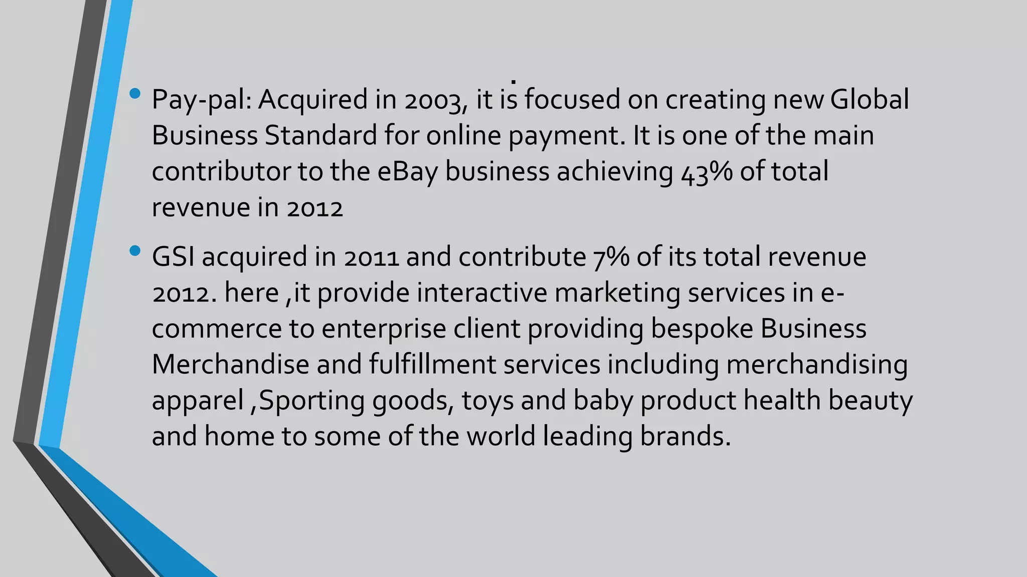.
• Pay-pal: Acquired in 2003, it is focused on creating new Global
Business Standard for online payment. It is one of the main
contributor to the eBay business achieving 43% of total
revenue in 2012
• GSI acquired in 2011 and contribute 7% of its total revenue
2012. here ,it provide interactive marketing services in e-
commerce to enterprise client providing bespoke Business
Merchandise and fulfillment services including merchandising
apparel ,Sporting goods, toys and baby product health beauty
and home to some of the world leading brands.
 