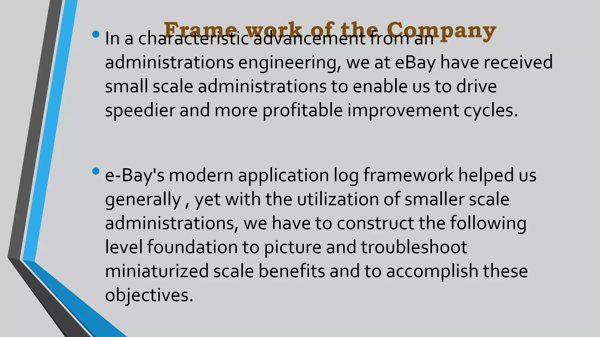 Frame work of the Company•In a characteristic advancement from an
administrations engineering, we at eBay have received
small scale administrations to enable us to drive
speedier and more profitable improvement cycles.
•e-Bay's modern application log framework helped us
generally , yet with the utilization of smaller scale
administrations, we have to construct the following
level foundation to picture and troubleshoot
miniaturized scale benefits and to accomplish these
objectives.
 