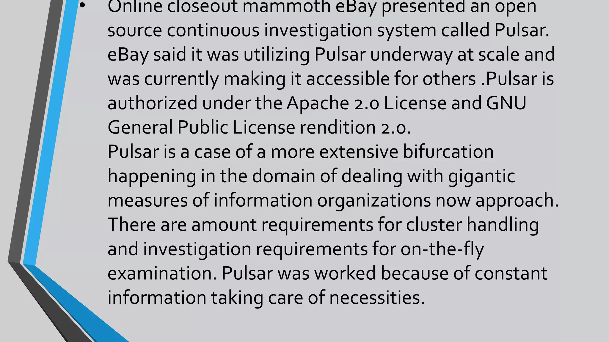 • Online closeout mammoth eBay presented an open
source continuous investigation system called Pulsar.
eBay said it was utilizing Pulsar underway at scale and
was currently making it accessible for others .Pulsar is
authorized under the Apache 2.0 License and GNU
General Public License rendition 2.0.
Pulsar is a case of a more extensive bifurcation
happening in the domain of dealing with gigantic
measures of information organizations now approach.
There are amount requirements for cluster handling
and investigation requirements for on-the-fly
examination. Pulsar was worked because of constant
information taking care of necessities.
 