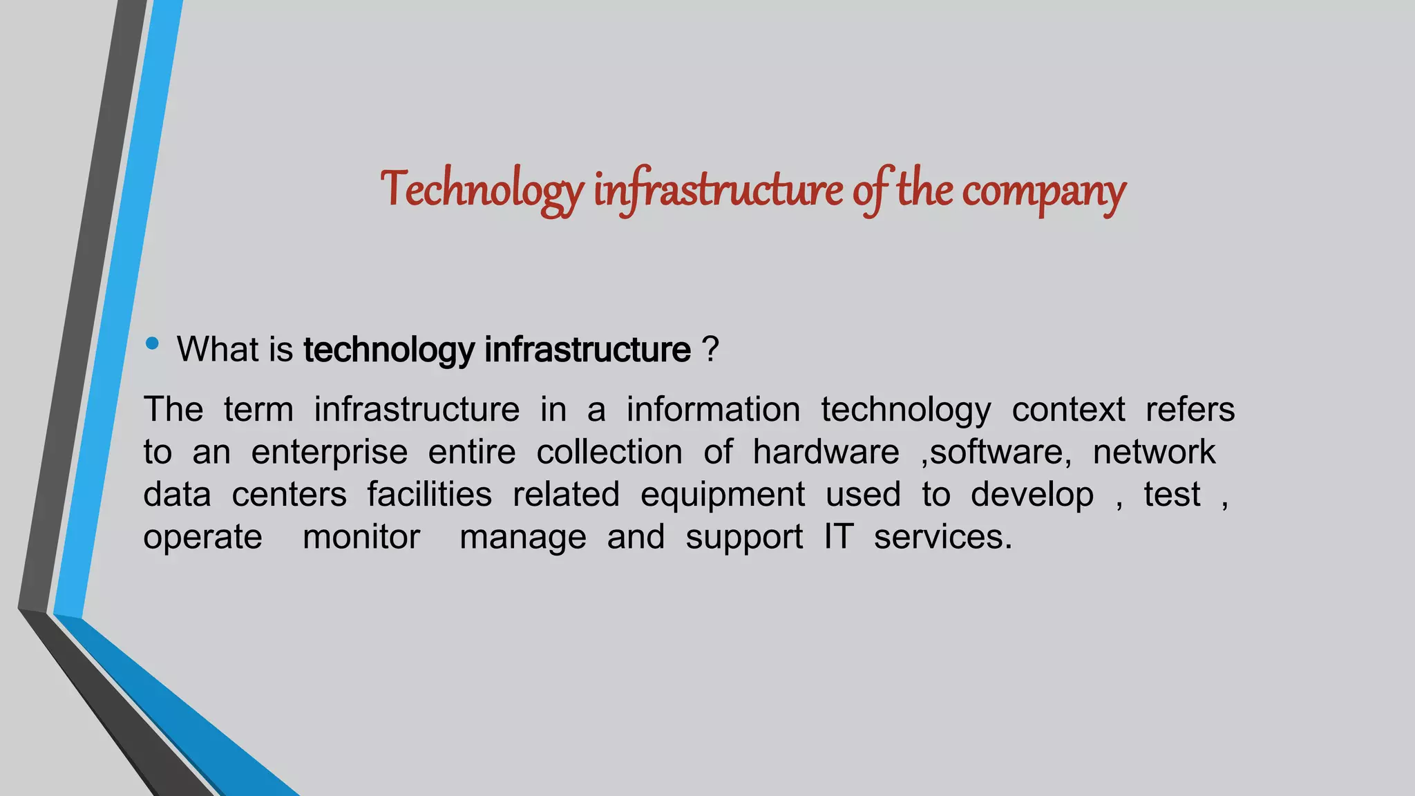 Technology infrastructure of the company
• What is technology infrastructure ?
The term infrastructure in a information technology context refers
to an enterprise entire collection of hardware ,software, network
data centers facilities related equipment used to develop , test ,
operate monitor manage and support IT services.
 
