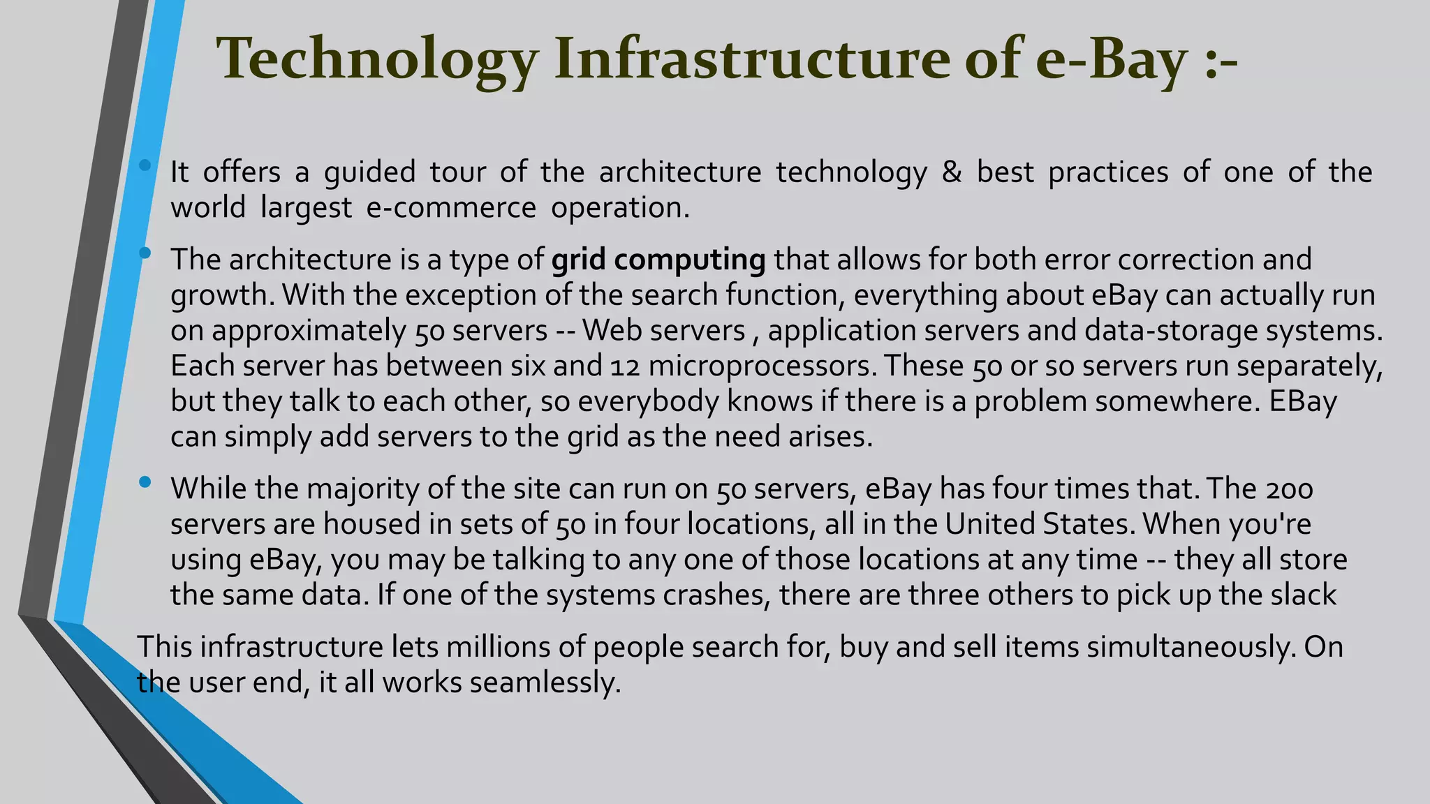 Technology Infrastructure of e-Bay :-
• It offers a guided tour of the architecture technology & best practices of one of the
world largest e-commerce operation.
• The architecture is a type of grid computing that allows for both error correction and
growth.With the exception of the search function, everything about eBay can actually run
on approximately 50 servers --Web servers , application servers and data-storage systems.
Each server has between six and 12 microprocessors.These 50 or so servers run separately,
but they talk to each other, so everybody knows if there is a problem somewhere. EBay
can simply add servers to the grid as the need arises.
• While the majority of the site can run on 50 servers, eBay has four times that.The 200
servers are housed in sets of 50 in four locations, all in the United States.When you're
using eBay, you may be talking to any one of those locations at any time -- they all store
the same data. If one of the systems crashes, there are three others to pick up the slack
This infrastructure lets millions of people search for, buy and sell items simultaneously. On
the user end, it all works seamlessly.
 