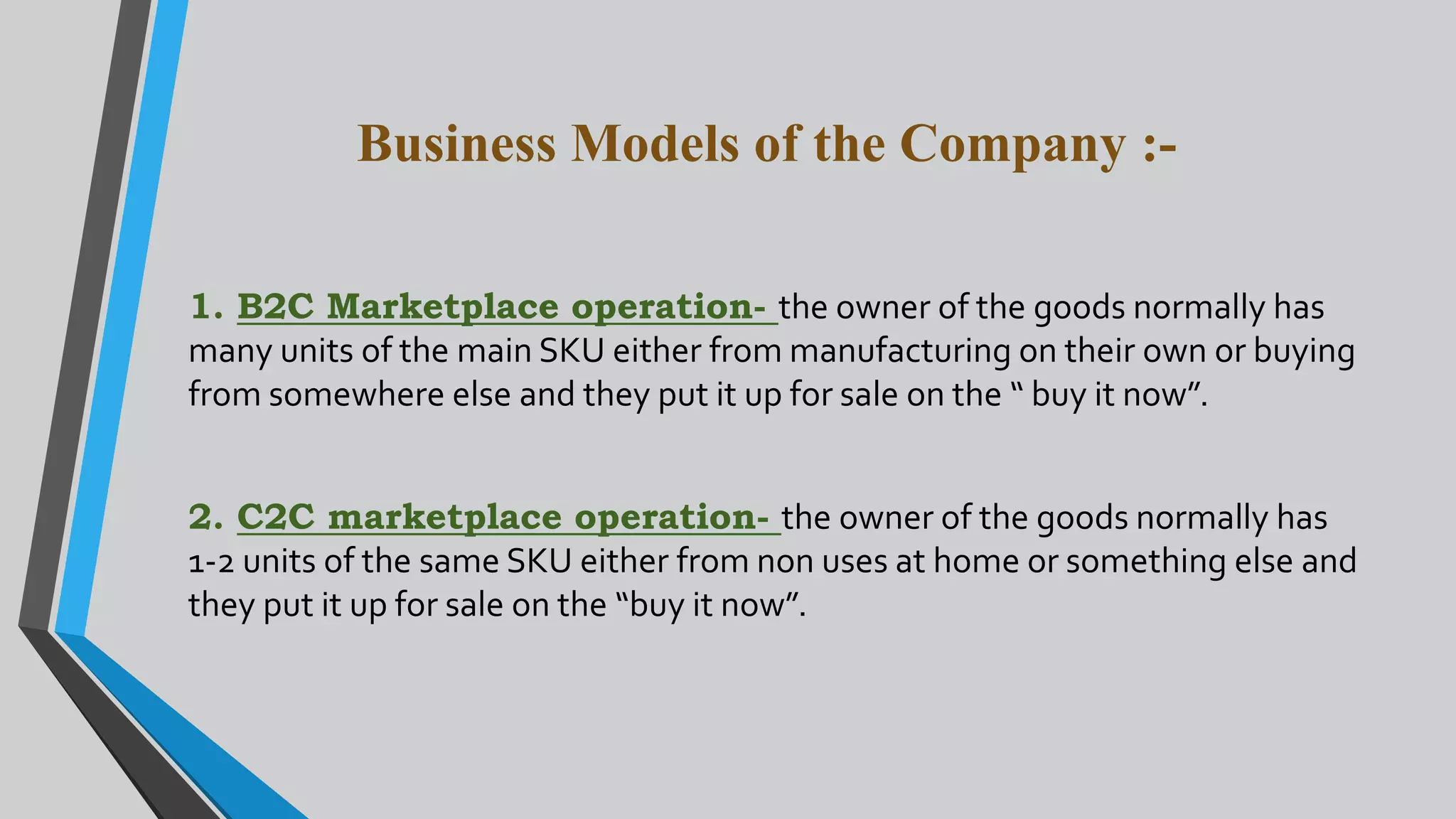 Business Models of the Company :-
1. B2C Marketplace operation- the owner of the goods normally has
many units of the main SKU either from manufacturing on their own or buying
from somewhere else and they put it up for sale on the “ buy it now”.
2. C2C marketplace operation- the owner of the goods normally has
1-2 units of the same SKU either from non uses at home or something else and
they put it up for sale on the “buy it now”.
 