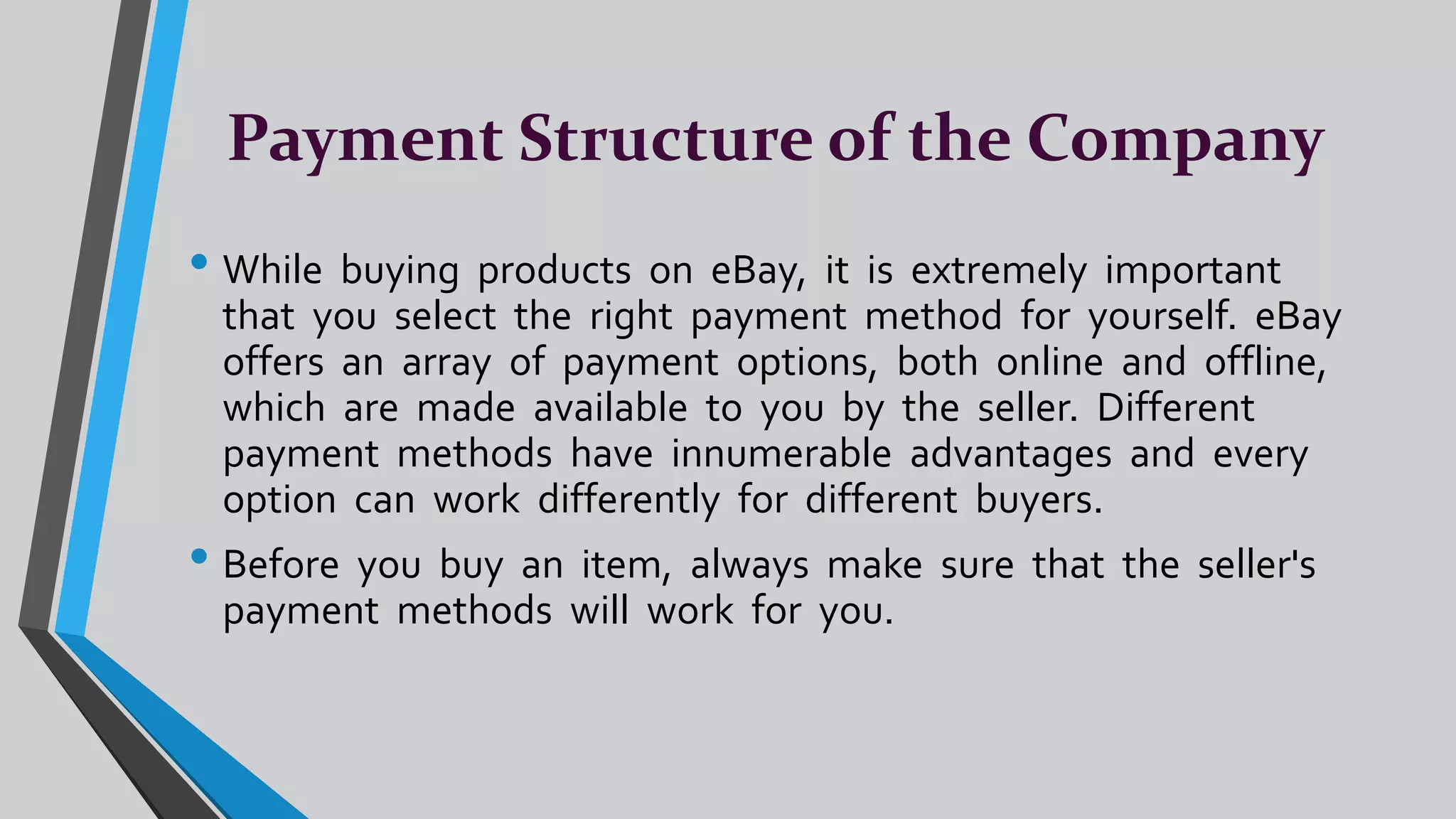 Payment Structure of the Company
• While buying products on eBay, it is extremely important
that you select the right payment method for yourself. eBay
offers an array of payment options, both online and offline,
which are made available to you by the seller. Different
payment methods have innumerable advantages and every
option can work differently for different buyers.
• Before you buy an item, always make sure that the seller's
payment methods will work for you.
 