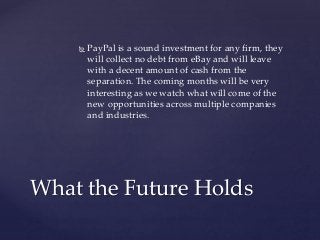  PayPal is a sound investment for any firm, they 
will collect no debt from eBay and will leave 
with a decent amount of cash from the 
separation. The coming months will be very 
interesting as we watch what will come of the 
new opportunities across multiple companies 
and industries. 
What the Future Holds 

