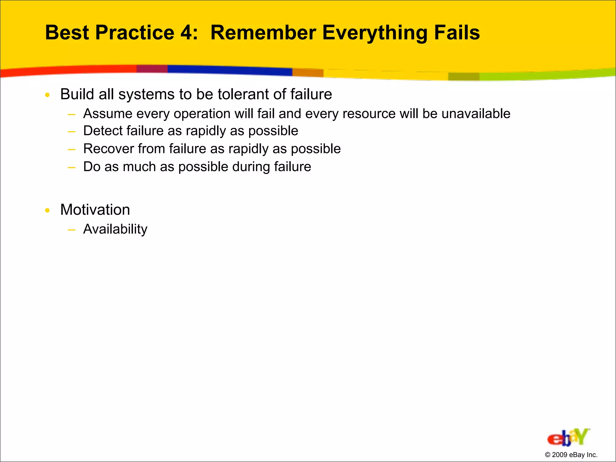 Best Practice 4: Remember Everything Fails

• Build all systems to be tolerant of failure
   –   Assume every operation will fail and every resource will be unavailable
   –   Detect failure as rapidly as possible
   –   Recover from failure as rapidly as possible
   –   Do as much as possible during failure


• Motivation
   – Availability




                                                                                 © 2009 eBay Inc.
 