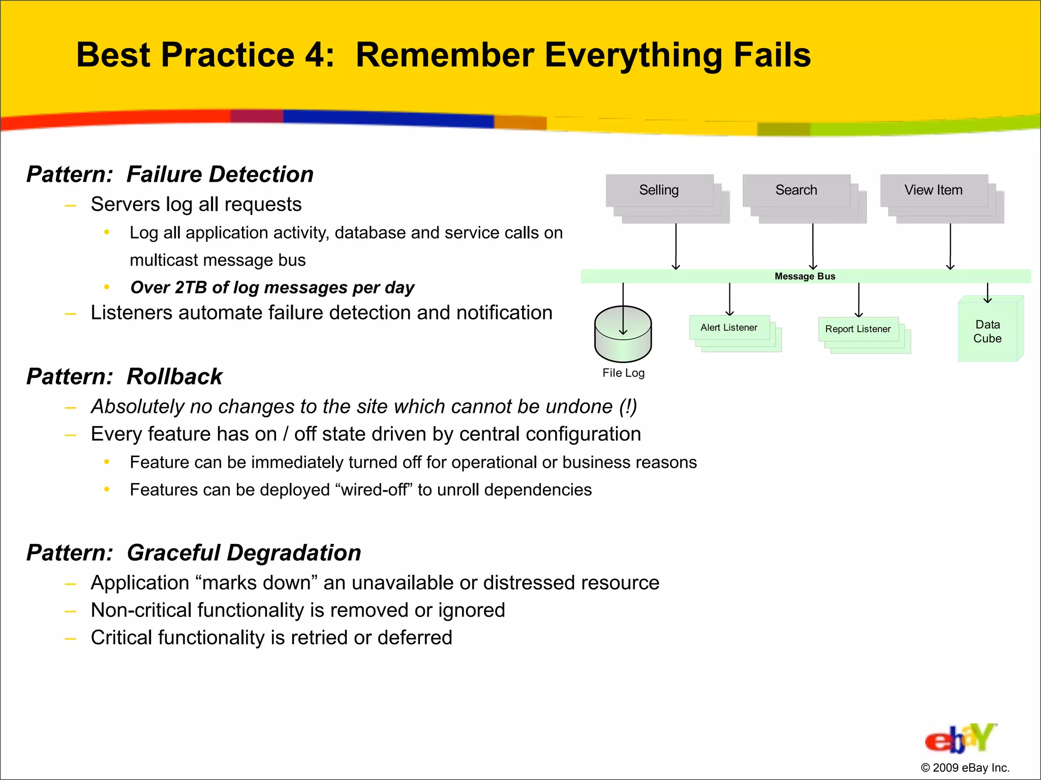 Best Practice 4: Remember Everything Fails


Pattern: Failure Detection
   – Servers log all requests
       •   Log all application activity, database and service calls on
           multicast message bus
       •   Over 2TB of log messages per day
   – Listeners automate failure detection and notification


Pattern: Rollback
   – Absolutely no changes to the site which cannot be undone (!)
   – Every feature has on / off state driven by central configuration
       •   Feature can be immediately turned off for operational or business reasons
       •   Features can be deployed “wired-off” to unroll dependencies


Pattern: Graceful Degradation
   – Application “marks down” an unavailable or distressed resource
   – Non-critical functionality is removed or ignored
   – Critical functionality is retried or deferred




                                                                                       © 2009 eBay Inc.
 