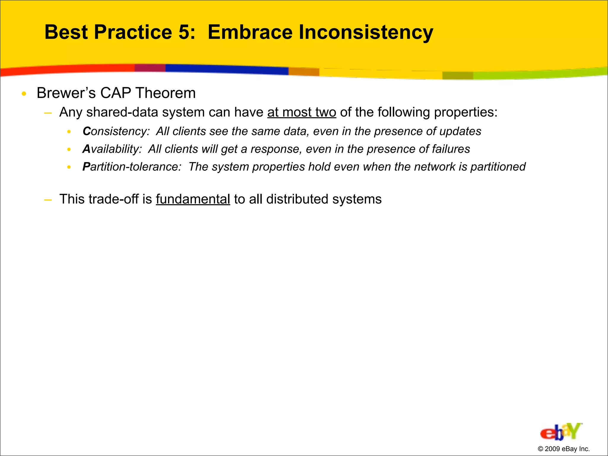 Best Practice 5: Embrace Inconsistency

• Brewer’s CAP Theorem
  – Any shared-data system can have at most two of the following properties:
     • Consistency: All clients see the same data, even in the presence of updates
     • Availability: All clients will get a response, even in the presence of failures
     • Partition-tolerance: The system properties hold even when the network is partitioned

  – This trade-off is fundamental to all distributed systems




                                                                                              © 2009 eBay Inc.
 