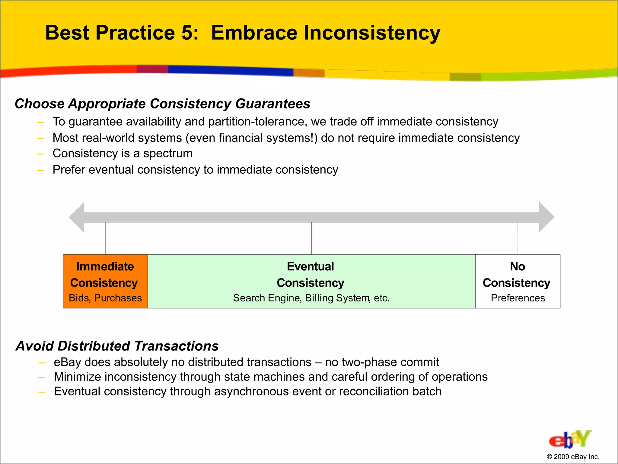 Best Practice 5: Embrace Inconsistency


Choose Appropriate Consistency Guarantees
   –   To guarantee availability and partition-tolerance, we trade off immediate consistency
   –   Most real-world systems (even financial systems!) do not require immediate consistency
   –   Consistency is a spectrum
   –   Prefer eventual consistency to immediate consistency




Avoid Distributed Transactions
   – eBay does absolutely no distributed transactions – no two-phase commit
   – Minimize inconsistency through state machines and careful ordering of operations
   – Eventual consistency through asynchronous event or reconciliation batch




                                                                                                © 2009 eBay Inc.
 