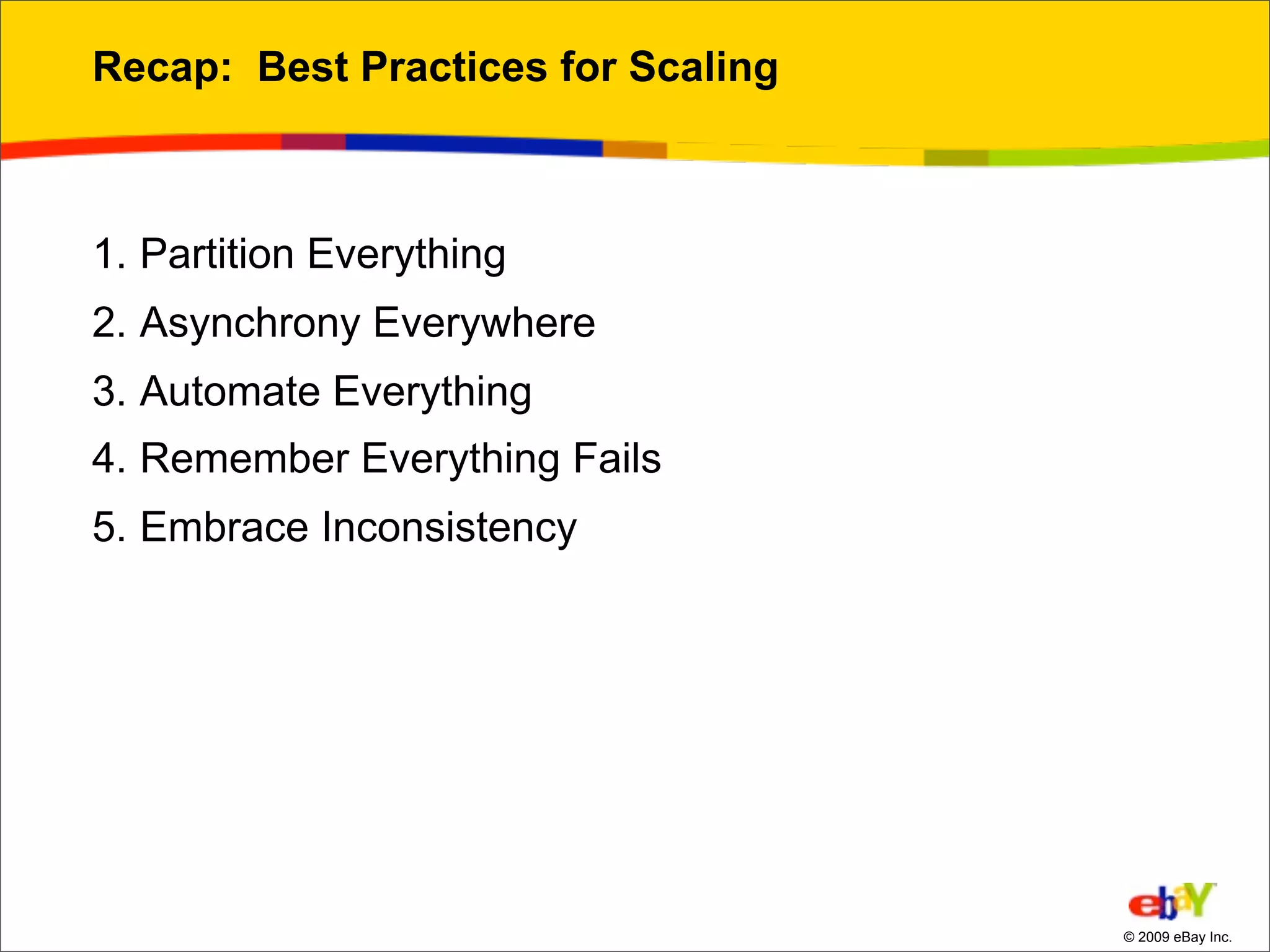 Recap: Best Practices for Scaling



1. Partition Everything
2. Asynchrony Everywhere
3. Automate Everything
4. Remember Everything Fails
5. Embrace Inconsistency




                                    © 2009 eBay Inc.
 