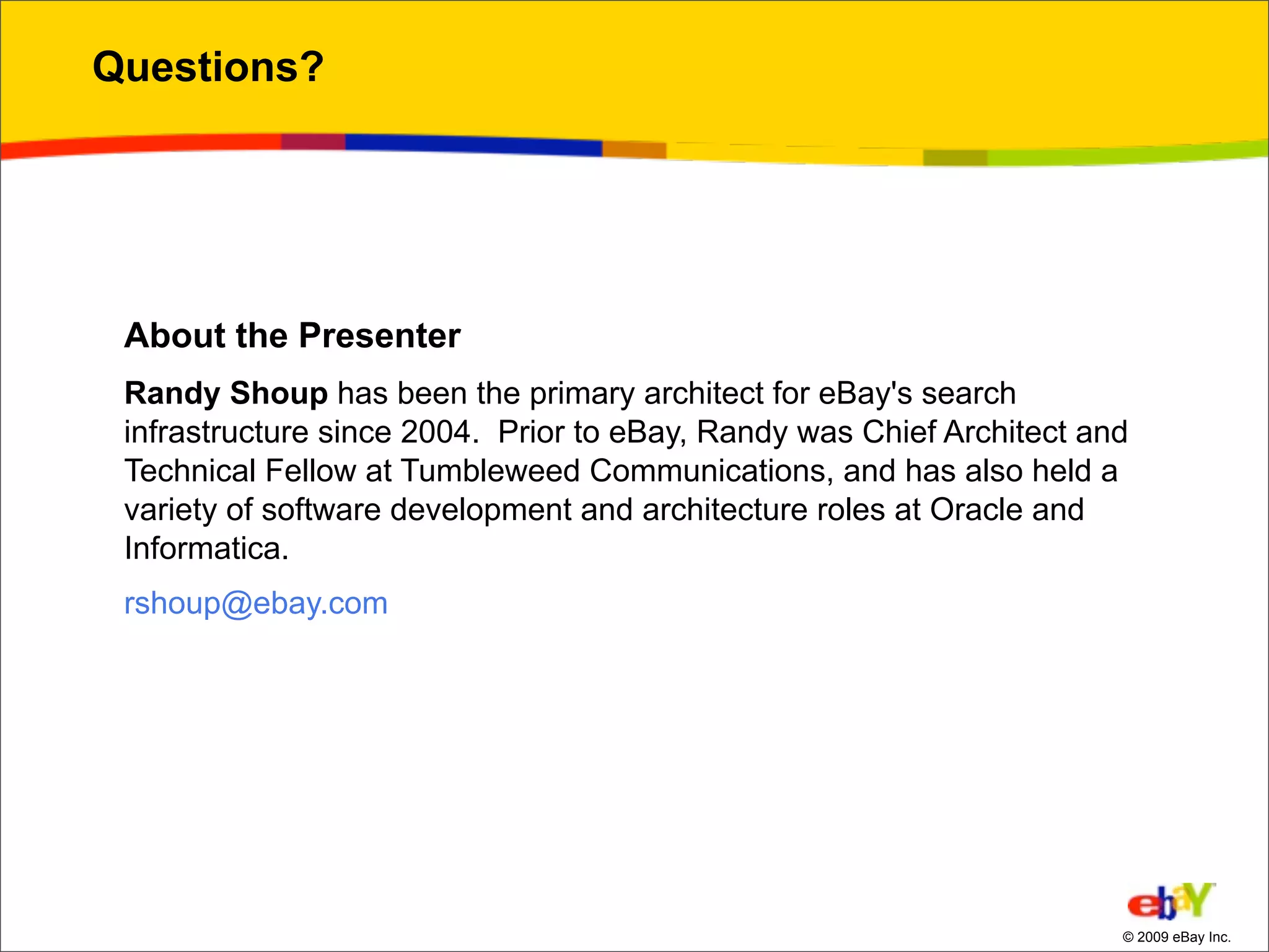 Questions?




 About the Presenter
 Randy Shoup has been the primary architect for eBay's search
 infrastructure since 2004. Prior to eBay, Randy was Chief Architect and
 Technical Fellow at Tumbleweed Communications, and has also held a
 variety of software development and architecture roles at Oracle and
 Informatica.
 rshoup@ebay.com




                                                                       © 2009 eBay Inc.
 