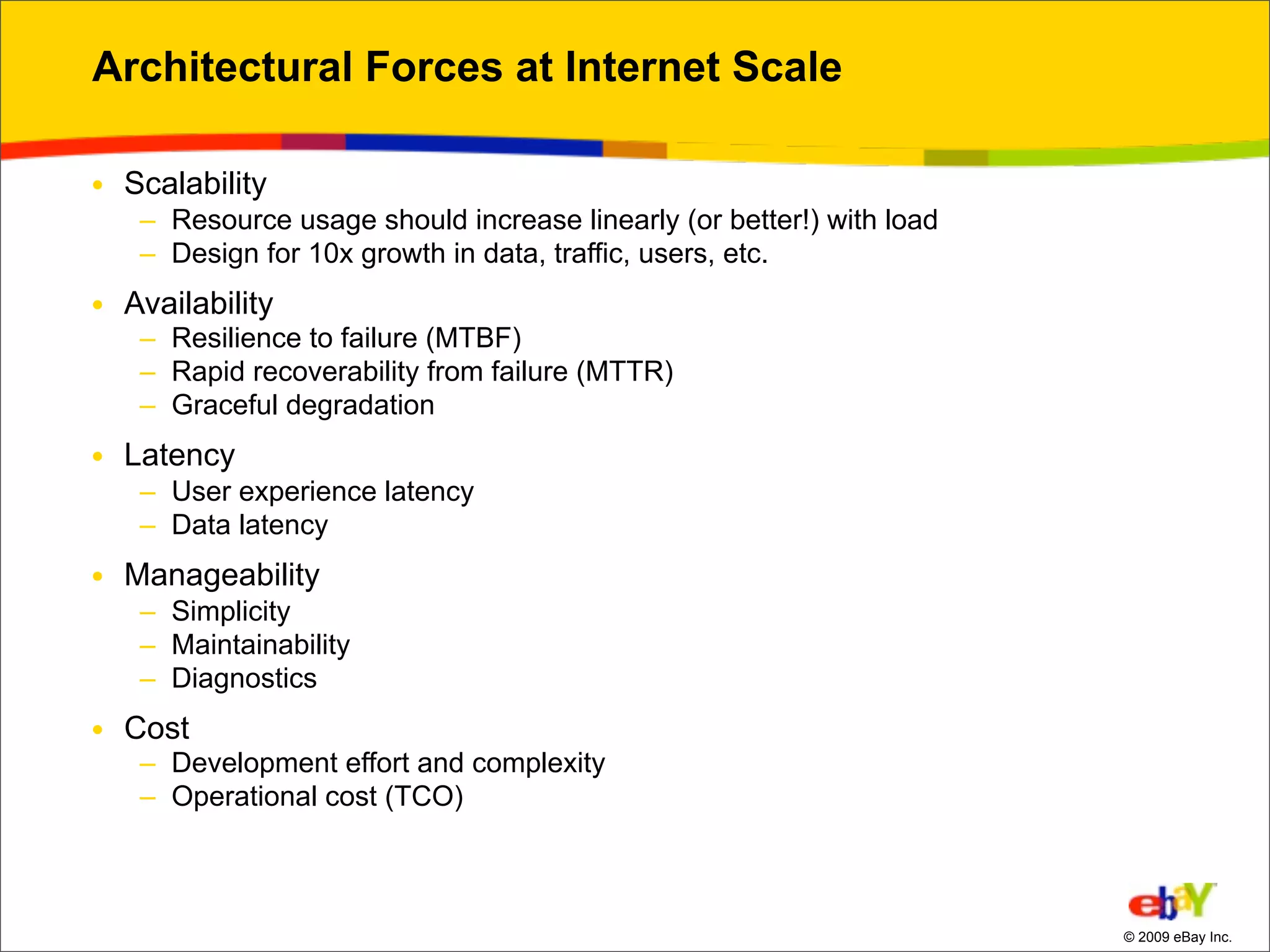 Architectural Forces at Internet Scale

• Scalability
   – Resource usage should increase linearly (or better!) with load
   – Design for 10x growth in data, traffic, users, etc.
• Availability
   – Resilience to failure (MTBF)
   – Rapid recoverability from failure (MTTR)
   – Graceful degradation
• Latency
   – User experience latency
   – Data latency
• Manageability
   – Simplicity
   – Maintainability
   – Diagnostics
• Cost
   – Development effort and complexity
   – Operational cost (TCO)



                                                                      © 2009 eBay Inc.
 