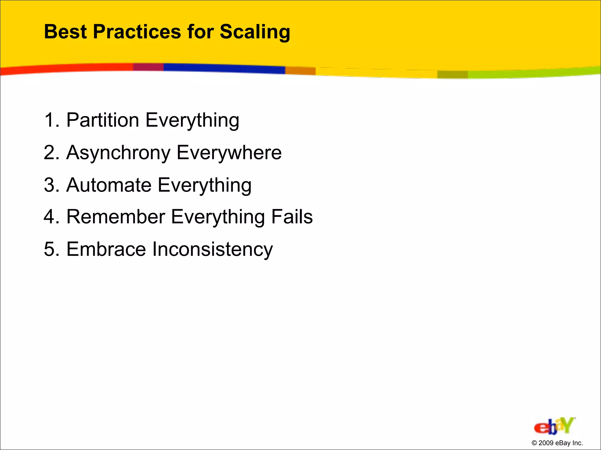 Best Practices for Scaling



1. Partition Everything
2. Asynchrony Everywhere
3. Automate Everything
4. Remember Everything Fails
5. Embrace Inconsistency




                               © 2009 eBay Inc.
 