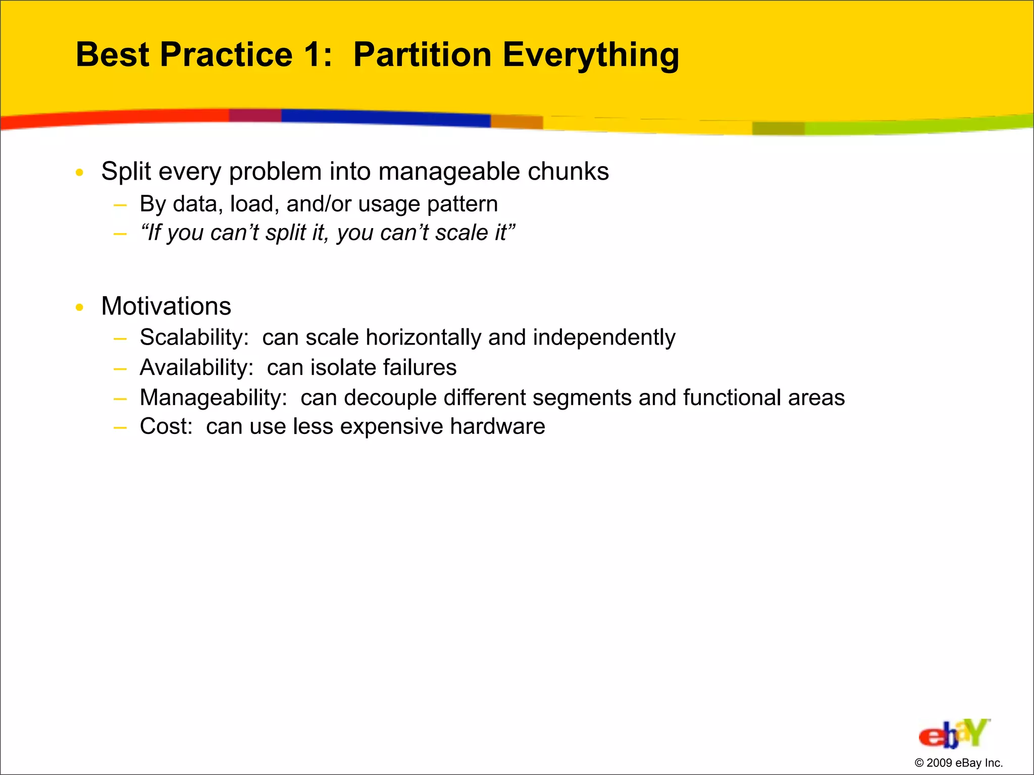 Best Practice 1: Partition Everything


• Split every problem into manageable chunks
   – By data, load, and/or usage pattern
   – “If you can’t split it, you can’t scale it”


• Motivations
   –   Scalability: can scale horizontally and independently
   –   Availability: can isolate failures
   –   Manageability: can decouple different segments and functional areas
   –   Cost: can use less expensive hardware




                                                                             © 2009 eBay Inc.
 