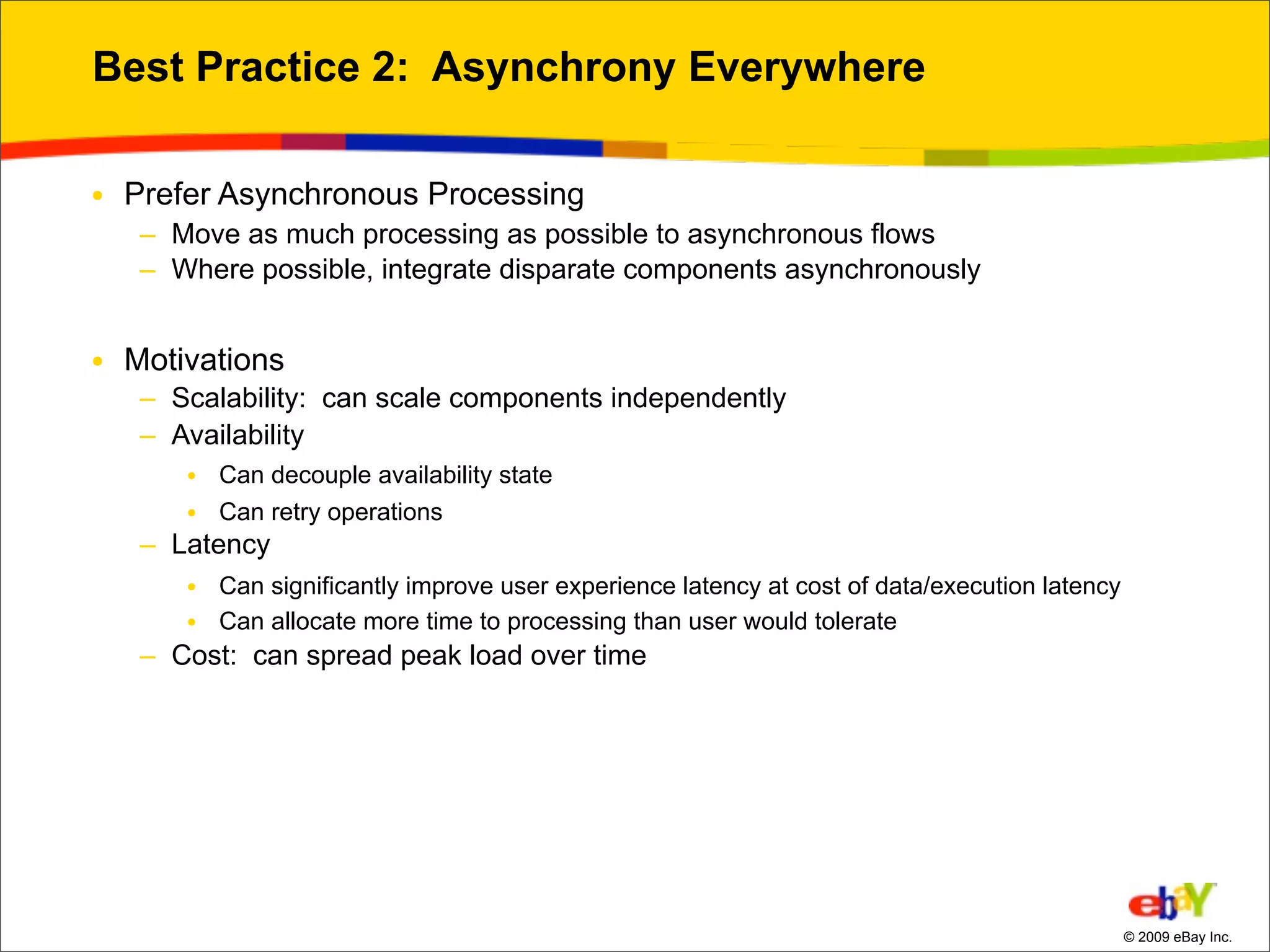 Best Practice 2: Asynchrony Everywhere

• Prefer Asynchronous Processing
   – Move as much processing as possible to asynchronous flows
   – Where possible, integrate disparate components asynchronously


• Motivations
   – Scalability: can scale components independently
   – Availability
      • Can decouple availability state
      • Can retry operations
   – Latency
      • Can significantly improve user experience latency at cost of data/execution latency
      • Can allocate more time to processing than user would tolerate
   – Cost: can spread peak load over time




                                                                                              © 2009 eBay Inc.
 