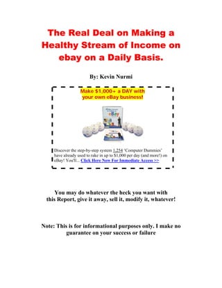 The Real Deal on Making a
Healthy Stream of Income on
   ebay on a Daily Basis.

                         By: Kevin Nurmi

                   Make $1,000+ a DAY with
                   your own eBay business!




     Discover the step-by-step system 1,254 ‘Computer Dummies’
     have already used to rake in up to $1,000 per day (and more!) on
     eBay! You'll... Click Here Now For Immediate Access >>




      You may do whatever the heck you want with
  this Report, give it away, sell it, modify it, whatever!



Note: This is for informational purposes only. I make no
          guarantee on your success or failure
 