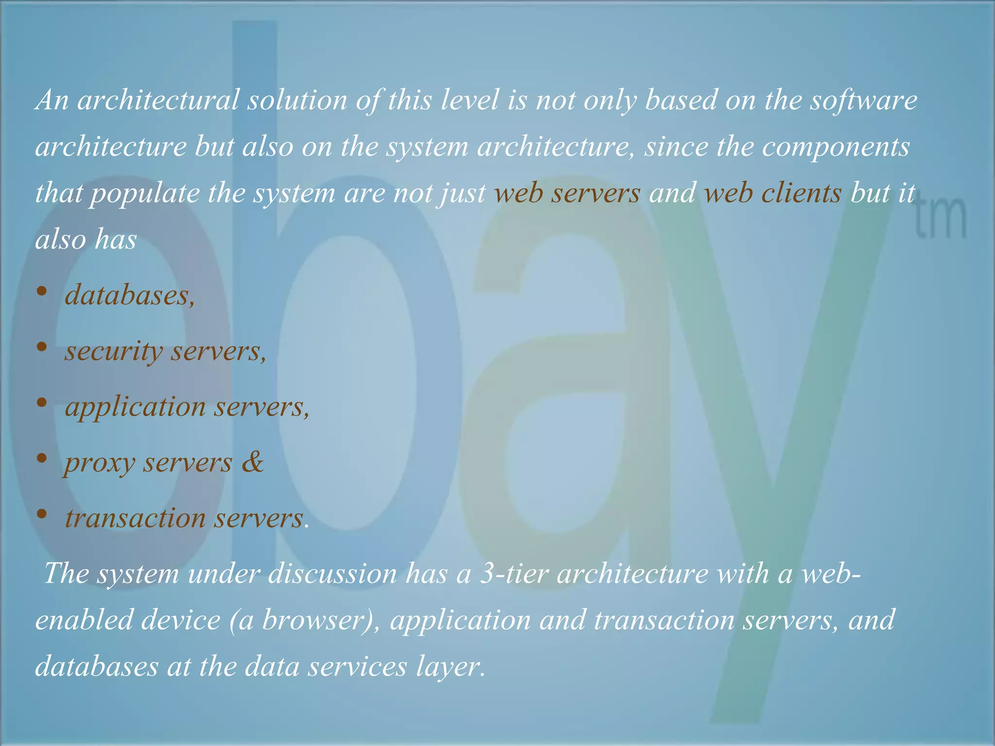An architectural solution of this level is not only based on the software 
architecture but also on the system architecture, since the components 
that populate the system are not just web servers and web clients but it 
also has 
• databases, 
• security servers, 
• application servers, 
• proxy servers & 
• transaction servers. 
The system under discussion has a 3-tier architecture with a web-enabled 
device (a browser), application and transaction servers, and 
databases at the data services layer. 
 
