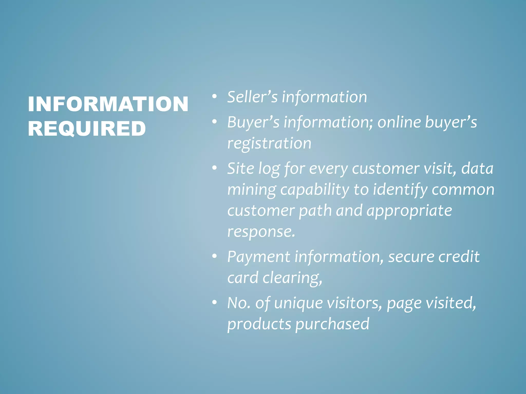 • Seller’s information 
• Buyer’s information; online buyer’s 
registration 
• Site log for every customer visit, data 
mining capability to identify common 
customer path and appropriate 
response. 
• Payment information, secure credit 
card clearing, 
• No. of unique visitors, page visited, 
products purchased 
INFORMATION 
REQUIRED 
 