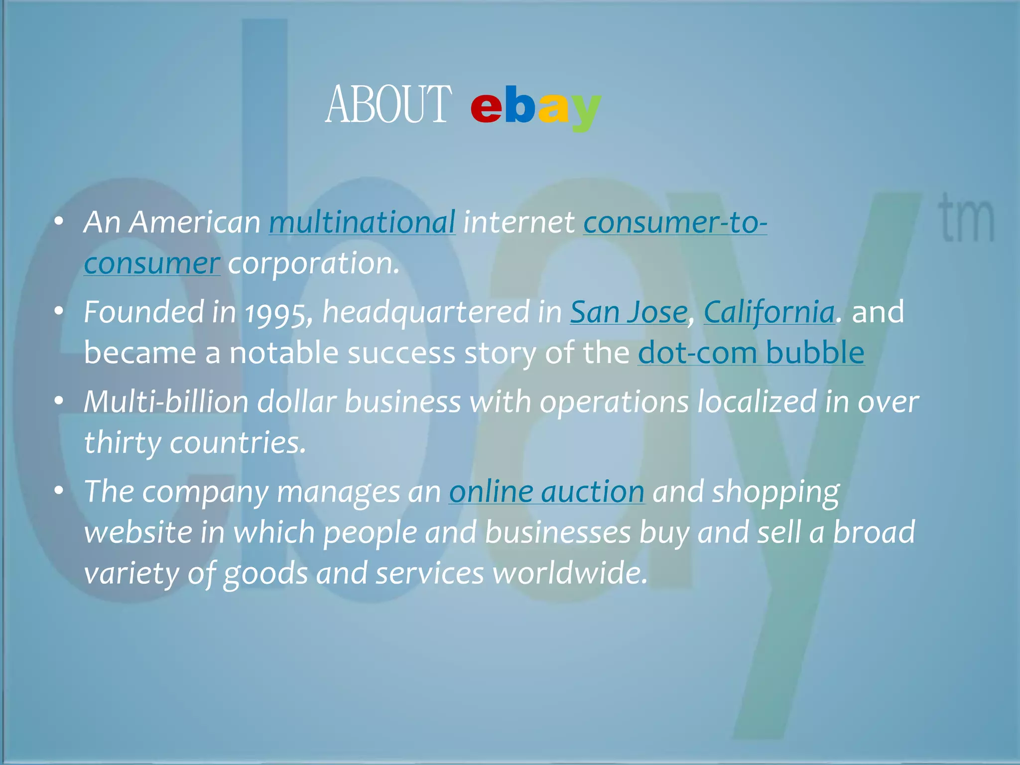 ABOUT ebay 
• An American multinational internet consumer-to-consumer 
corporation. 
• Founded in 1995, headquartered in San Jose, California. and 
became a notable success story of the dot-com bubble 
• Multi-billion dollar business with operations localized in over 
thirty countries. 
• The company manages an online auction and shopping 
website in which people and businesses buy and sell a broad 
variety of goods and services worldwide. 
 