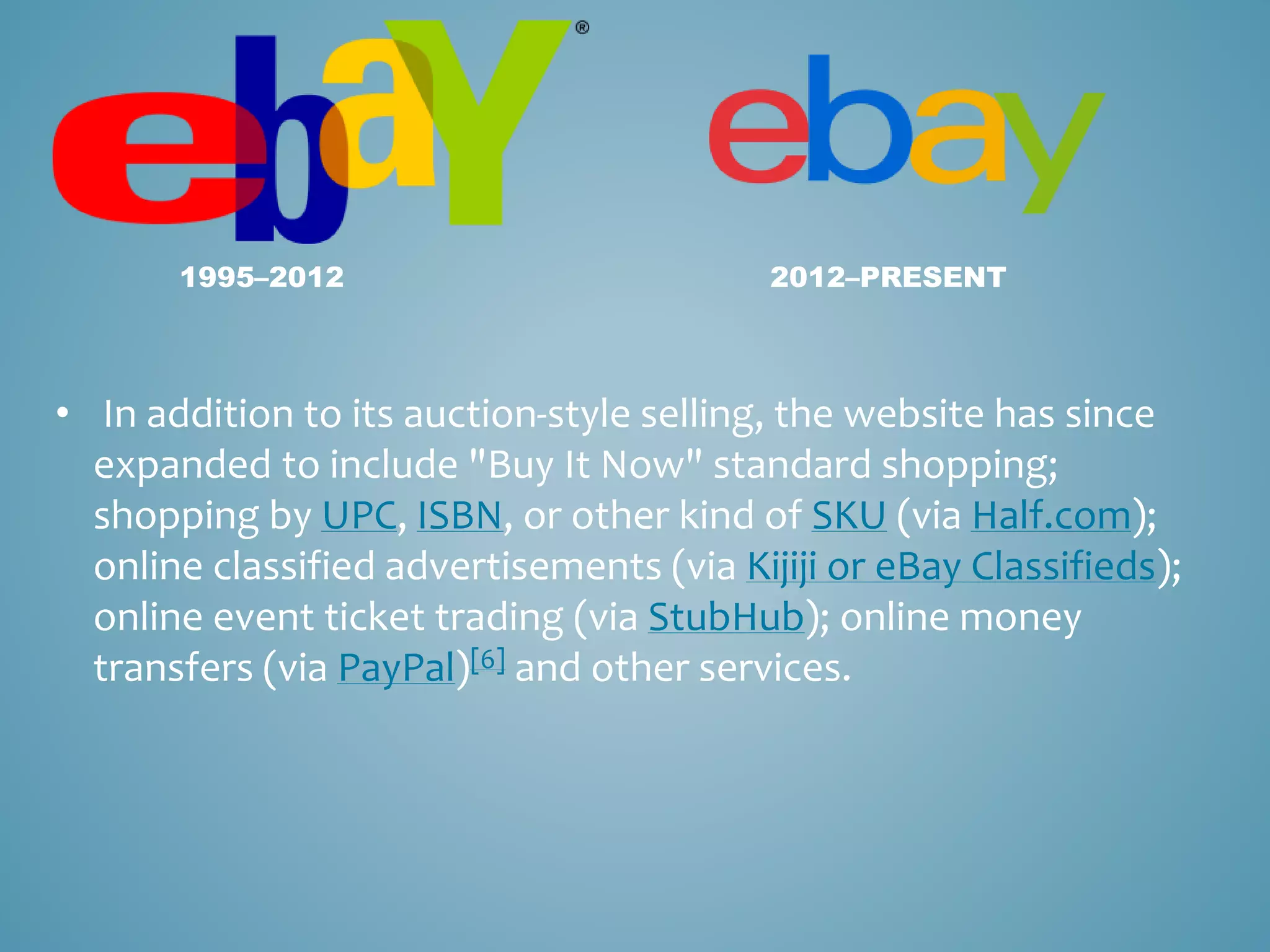 1995–2012 2012–PRESENT 
• In addition to its auction-style selling, the website has since 
expanded to include "Buy It Now" standard shopping; 
shopping by UPC, ISBN, or other kind of SKU (via Half.com); 
online classified advertisements (via Kijiji or eBay Classifieds); 
online event ticket trading (via StubHub); online money 
transfers (via PayPal)[6] and other services. 
 