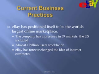 Current Business Practices(eBay Inc., n.d.)eBay has positioned itself to be the worlds largest online marketplace.  The company has a presence in 39 markets, the US included Almost 1 billion users worldwide eBay has forever changed the idea of internet commerce
