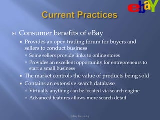 Current PracticesConsumer benefits of eBayProvides an open trading forum for buyers and sellers to conduct businessSome sellers provide links to online stores Provides an excellent opportunity for entrepreneurs to start a small business The market controls the value of products being soldContains an extensive search databaseVirtually anything can be located via search engineAdvanced features allows more search detail(eBay Inc., n.d.)