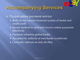 Accompanying ServicesPaypal online payment serviceBuilt on our current financial system of banks and credit cardsSecure method to send and receive online payments effectivelyPayment solutions global leaderAccepted by millions of merchants worldwideCurrently utilized on and off eBay(eBay Inc., n.d.)