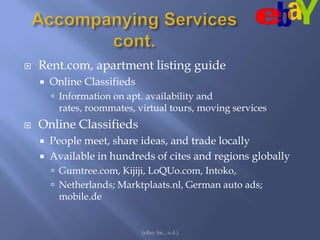 Accompanying Services cont.Rent.com, apartment listing guideOnline ClassifiedsInformation on apt. availability and rates, roommates, virtual tours, moving servicesOnline ClassifiedsPeople meet, share ideas, and trade locallyAvailable in hundreds of cites and regions globallyGumtree.com, Kijiji, LoQUo.com, Intoko, Netherlands; Marktplaats.nl, German auto ads; mobile.de (eBay Inc., n.d.)