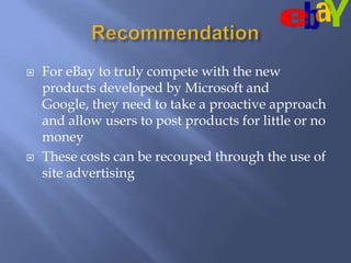 RecommendationFor eBay to truly compete with the new products developed by Microsoft and Google, they need to take a proactive approach and allow users to post products for little or no money  These costs can be recouped through the use of site advertising  