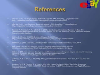 ReferenceseBay inc. (n.d.). The eBay Company. Retrieved August 1, 2009, from http://pages.ebay.com: http://pages.ebay.com/aboutebay/thecompany/companyoverview.htmleBay inc. (n.d.). How eBay works. Retrieved August 1, 2009, from http://pages.ebay.com: http://pages.ebay.com/help/account/questions/about-ebay.htmlKomiak, P., Komiak, S. Y. X., & Imhof, M. (2008).  Conducting International Business at eBay: The Determinants of Success of e-Stores.  Electronic Markets, 18, 187-204.  Retrieved July 31, 2009 from Business Source Complete database.  Maltby, E. (October 17, 2008). R etrieved August 01, 2009 from http://money.cnn.com/2008/10/17/smallbusiness/ebay_twilight.smb/index.htmMcMillan, D. (2009, J une 0 6 ). Can eBay Get Its Tech Savvy Back? BusinessWeek, 413 6, 48-49.MSN. (2009, n.d.). eBay Inc. Retrieved August 2, 2009, from http://moneycentral.msn.com: http://moneycentral.msn.com/detail/stock_quote?Symbol=ebay&getquote=Get+QuoteMullen, A. (2008, n.d.). Learn how eBay began as a small business in someone's living room and grew into one of the top earning Websites on the Internet. Retrieved August 1, 2009, from www.happynews.com: http://www.happynews.com/living/online/history-ebay.htmO’Brien, J. A. & Marakas, G. M. (2009).  Management Information Systems.  New York, NY: McGraw-Hill Irwin.  Xiaojuan Ou, C. & Davison, R. M. (2009).  Why eBay Lost to TaoBao in China: The Global Advantage.  Communications of the ACM: 52, 145-148.  Retrieved on June 15, 2009 from Computers and Applied Sciences Complete database.  