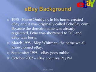 eBay Background1995 - Pierre Omidyar, In his home, created eBay and it was originally called EchoBay.com. Because the domain name was already registered, Echo was shortened to “e”, and eBay was born.March 1998 - Meg Whitman, the name we all know, joined eBay.September 1998 – eBay goes publicOctober 2002 – eBay acquires PayPal(Mullen, 2008)
