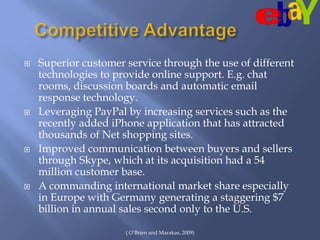 Competitive AdvantageSuperior customer service through the use of different technologies to provide online support. E.g. chat rooms, discussion boards and automatic email response technology.  Leveraging PayPal by increasing services such as the recently added iPhone application that has attracted thousands of Net shopping sites. Improved communication between buyers and sellers through Skype, which at its acquisition had a 54 million customer base. A commanding international market share especially in Europe with Germany generating a staggering $7 billion in annual sales second only to the U.S. ( O’Brien and Marakas, 2009)