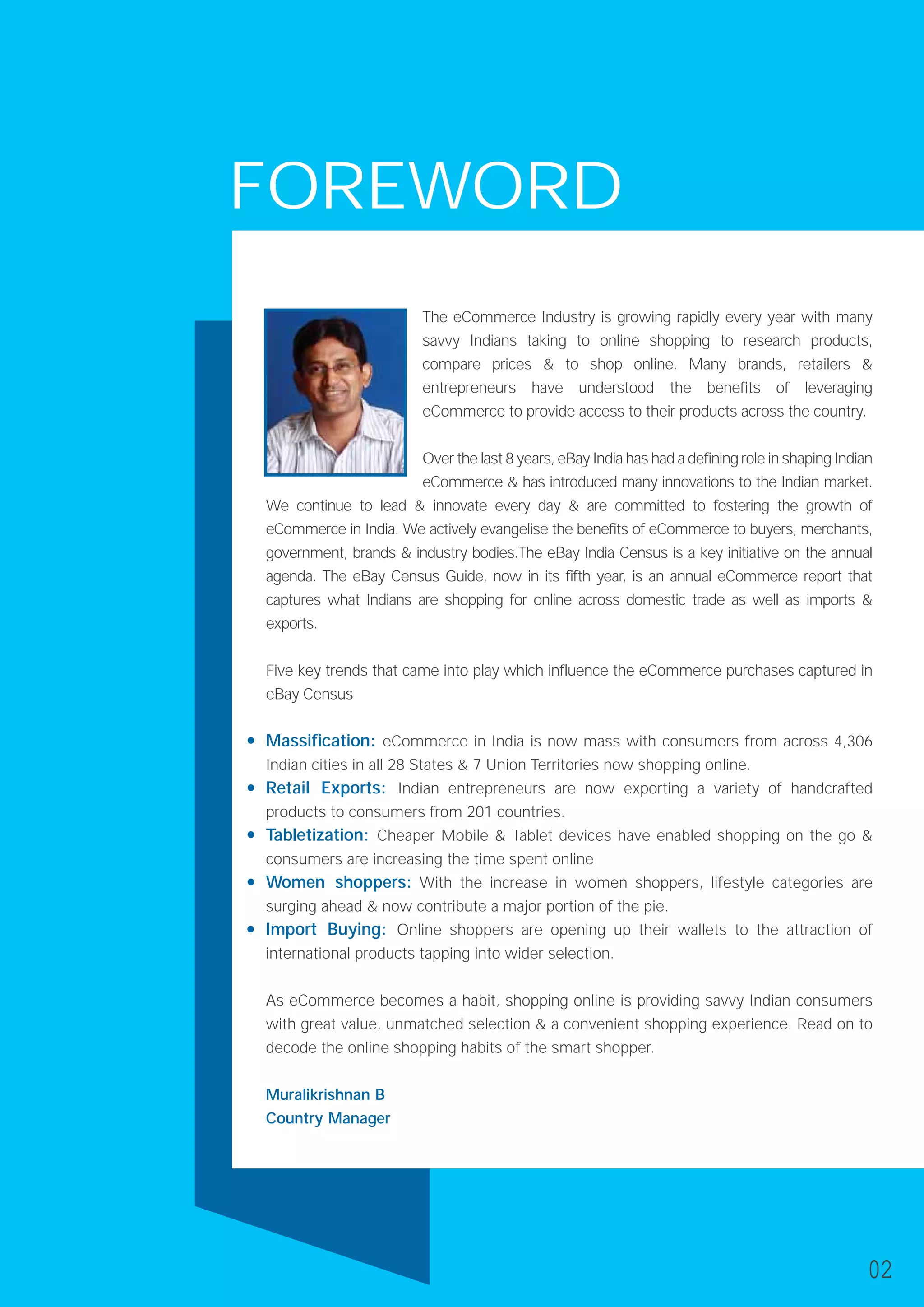 FOREWORD
The eCommerce Industry is growing rapidly every year with many
savvy Indians taking to online shopping to research products,
compare prices & to shop online. Many brands, retailers &
entrepreneurs have understood the benefits of leveraging
eCommerce to provide access to their products across the country.
Over the last 8 years, eBay India has had a defining role in shaping Indian
eCommerce & has introduced many innovations to the Indian market.
We continue to lead & innovate every day & are committed to fostering the growth of
eCommerce in India. We actively evangelise the benefits of eCommerce to buyers, merchants,
government, brands & industry bodies.The eBay India Census is a key initiative on the annual
agenda. The eBay Census Guide, now in its fifth year, is an annual eCommerce report that
captures what Indians are shopping for online across domestic trade as well as imports &
exports.
Five key trends that came into play which influence the eCommerce purchases captured in
eBay Census
Massification: eCommerce in India is now mass with consumers from across 4,306
Indian cities in all 28 States & 7 Union Territories now shopping online.
Retail Exports: Indian entrepreneurs are now exporting a variety of handcrafted
products to consumers from 201 countries.
Tabletization: Cheaper Mobile & Tablet devices have enabled shopping on the go &
consumers are increasing the time spent online
Women shoppers: With the increase in women shoppers, lifestyle categories are
surging ahead & now contribute a major portion of the pie.
Import Buying: Online shoppers are opening up their wallets to the attraction of
international products tapping into wider selection.
As eCommerce becomes a habit, shopping online is providing savvy Indian consumers
with great value, unmatched selection & a convenient shopping experience. Read on to
decode the online shopping habits of the smart shopper.
Muralikrishnan B
Country Manager
02
 