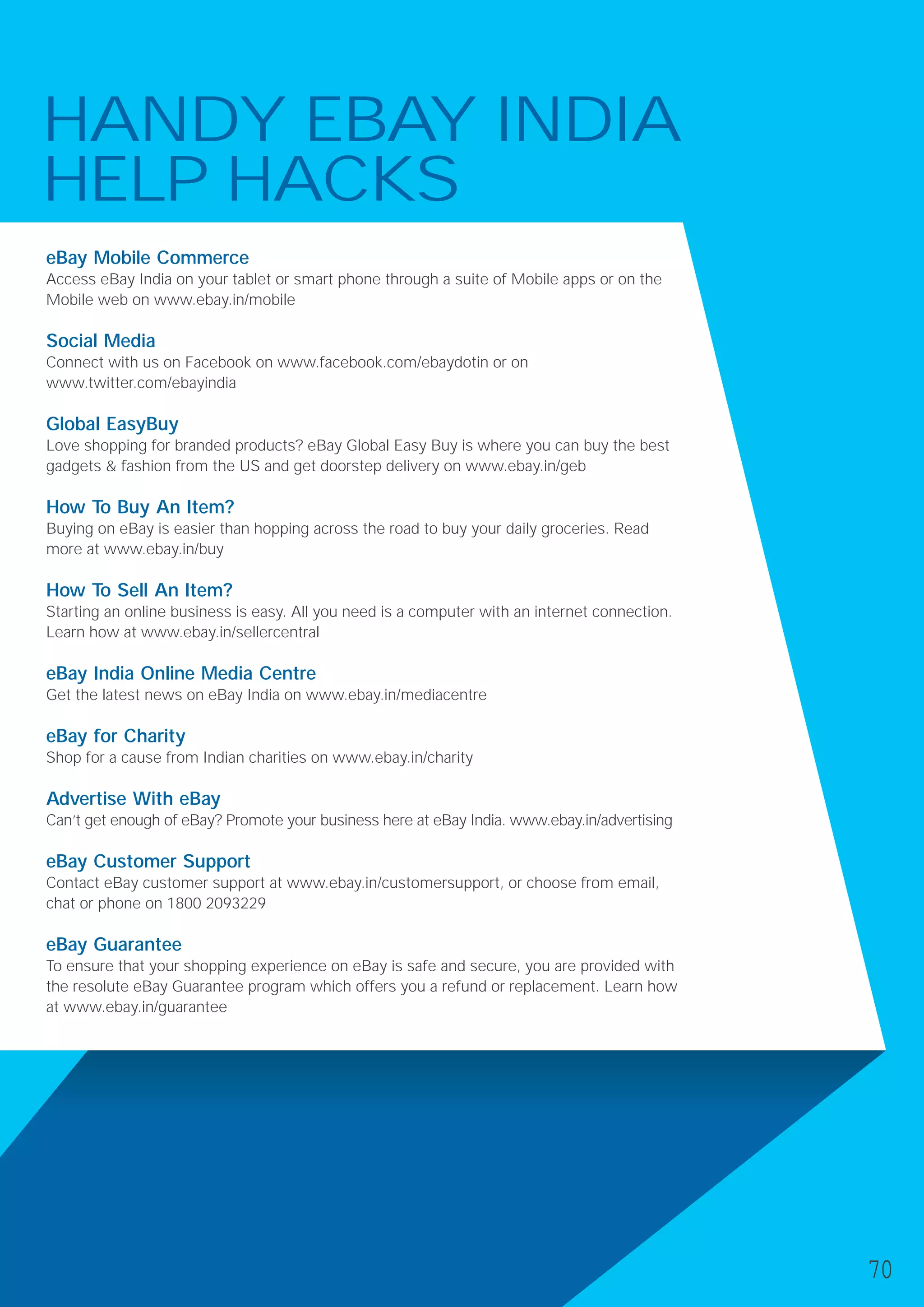 HANDY EBAY INDIA
HELP HACKS
eBay Mobile Commerce
Access eBay India on your tablet or smart phone through a suite of Mobile apps or on the
Mobile web on www.ebay.in/mobile
Social Media
Connect with us on Facebook on www.facebook.com/ebaydotin or on
www.twitter.com/ebayindia
Global EasyBuy
Love shopping for branded products? eBay Global Easy Buy is where you can buy the best
gadgets & fashion from the US and get doorstep delivery on www.ebay.in/geb
How To Buy An Item?
Buying on eBay is easier than hopping across the road to buy your daily groceries. Read
more at www.ebay.in/buy
How To Sell An Item?
Starting an online business is easy. All you need is a computer with an internet connection.
Learn how at www.ebay.in/sellercentral
eBay India Online Media Centre
Get the latest news on eBay India on www.ebay.in/mediacentre
eBay for Charity
Shop for a cause from Indian charities on www.ebay.in/charity
Advertise With eBay
Can’t get enough of eBay? Promote your business here at eBay India. www.ebay.in/advertising
eBay Customer Support
Contact eBay customer support at www.ebay.in/customersupport, or choose from email,
chat or phone on 1800 2093229
eBay Guarantee
To ensure that your shopping experience on eBay is safe and secure, you are provided with
the resolute eBay Guarantee program which offers you a refund or replacement. Learn how
at www.ebay.in/guarantee
70
 