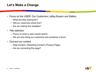 Let’s Make a ChangeFocus on the USER: Our Customers | eBay Buyers and SellersWhat are they looking for?Will our customers share this?Are we making this relatable? Title selection Focus on what a users would searchWe are only doing our customers and ourselves a favor!Connect our contentHelp Content | Marketing Content | Product PagesAre we connecting this page? 11