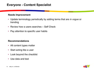 Everyone - Content Specialist Needs Improvement Update terminology periodically by adding terms that are in vogue or trendingReview how a users searches – Self Check Pay attention to specific user habitsRecommendationsAll content types matterStart acting like a userLook beyond the checklist Use data and test14