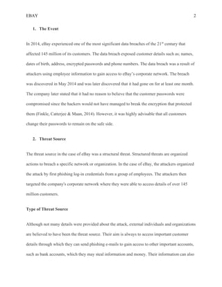 EBAY 2
1. The Event
In 2014, eBay experienced one of the most significant data breaches of the 21st
century that
affected 145 million of its customers. The data breach exposed customer details such as; names,
dates of birth, address, encrypted passwords and phone numbers. The data breach was a result of
attackers using employee information to gain access to eBay’s corporate network. The breach
was discovered in May 2014 and was later discovered that it had gone on for at least one month.
The company later stated that it had no reason to believe that the customer passwords were
compromised since the hackers would not have managed to break the encryption that protected
them (Finkle, Catterjee & Maan, 2014). However, it was highly advisable that all customers
change their passwords to remain on the safe side.
2. Threat Source
The threat source in the case of eBay was a structural threat. Structured threats are organized
actions to breach a specific network or organization. In the case of eBay, the attackers organized
the attack by first phishing log-in credentials from a group of employees. The attackers then
targeted the company's corporate network where they were able to access details of over 145
million customers.
Type of Threat Source
Although not many details were provided about the attack, external individuals and organizations
are believed to have been the threat source. Their aim is always to access important customer
details through which they can send phishing e-mails to gain access to other important accounts,
such as bank accounts, which they may steal information and money. Their information can also
 