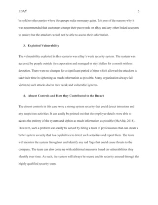 EBAY 3
be sold to other parties where the groups make monetary gains. It is one of the reasons why it
was recommended that customers change their passwords on eBay and any other linked accounts
to ensure that the attackers would not be able to access their information.
3. Exploited Vulnerability
The vulnerability exploited in this scenario was eBay’s weak security system. The system was
accessed by people outside the corporation and managed to stay hidden for a month without
detection. There were no changes for a significant period of time which allowed the attackers to
take their time in siphoning as much information as possible. Many organization always fall
victim to such attacks due to their weak and vulnerable systems.
4. Absent Controls and How they Contributed to the Breach
The absent controls in this case were a strong system security that could detect intrusions and
any suspicious activities. It can easily be pointed out that the employee details were able to
access the entirety of the system and siphon as much information as possible (McAfee, 2014).
However, such a problem can easily be solved by hiring a team of professionals that can create a
better system security that has capabilities to detect such activities and report them. The team
will monitor the system throughout and identify any red flags that could cause threats to the
company. The team can also come up with additional measures based on vulnerabilities they
identify over time. As such, the system will always be secure and its security assured through the
highly qualified security team.
 