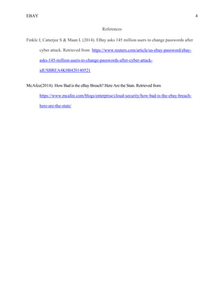 EBAY 4
References
Finkle J, Catterjee S & Maan L (2014). EBay asks 145 million users to change passwords after
cyber attack. Retrieved from https://www.reuters.com/article/us-ebay-password/ebay-
asks-145-million-users-to-change-passwords-after-cyber-attack-
idUSBREA4K0B420140521
McAfee(2014). How Bad is the eBay Breach? Here Are the Stats. Retrieved from
https://www.mcafee.com/blogs/enterprise/cloud-security/how-bad-is-the-ebay-breach-
here-are-the-stats/
 
