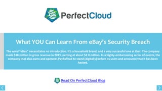 What YOU Can Learn From eBay’s Security Breach
The word “eBay” necessitates no introduction. It’s a household brand, and a very successful one at that. The company
made $16 million in gross revenue in 2013, netting at about $2.8 million. In a highly-embarrassing series of events, the
company that also owns and operates PayPal had to stand (digitally) before its users and announce that it has been
hacked.
Read On PerfectCloud Blog
 