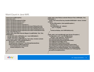 EP – Hadoop Summit 2015 19
Word Count in Java M/R.
import java.io.IOException;
import java.util.*;
import org.apache.hadoop.fs.Path;
import org.apache.hadoop.conf.*;
import org.apache.hadoop.io.*;
import org.apache.hadoop.mapreduce.*;
import org.apache.hadoop.mapreduce.lib.input.FileInputFormat;
import org.apache.hadoop.mapreduce.lib.input.TextInputFormat;
import org.apache.hadoop.mapreduce.lib.output.FileOutputFormat;
import org.apache.hadoop.mapreduce.lib.output.TextOutputFormat;
public class WordCount {
public static class Map extends Mapper<LongWritable, Text, Text,
IntWritable> {
private final static IntWritable one = new IntWritable(1);
private Text word = new Text();
public void map(LongWritable key, Text value, Context context)
throws IOException, InterruptedException {
String line = value.toString();
StringTokenizer tokenizer = new StringTokenizer(line);
while (tokenizer.hasMoreTokens()) {
word.set(tokenizer.nextToken());
context.write(word, one);
}
}
}
public static class Reduce extends Reducer<Text, IntWritable, Text,
IntWritable> {
public void reduce(Text key, Iterable<IntWritable> values, Context
context)
throws IOException, InterruptedException {
int sum = 0;
for (IntWritable val : values) {
sum += val.get();
}
context.write(key, new IntWritable(sum));
}
}
public static void main(String[] args) throws Exception {
Configuration conf = new Configuration();
Job job = new Job(conf, "wordcount");
job.setOutputKeyClass(Text.class);
job.setOutputValueClass(IntWritable.class);
job.setMapperClass(Map.class);
job.setReducerClass(Reduce.class);
job.setInputFormatClass(TextInputFormat.class);
job.setOutputFormatClass(TextOutputFormat.class);
FileInputFormat.addInputPath(job, new Path(args[0]));
FileOutputFormat.setOutputPath(job,new Path(args[1]));
job.waitForCompletion(true);
}
}
 